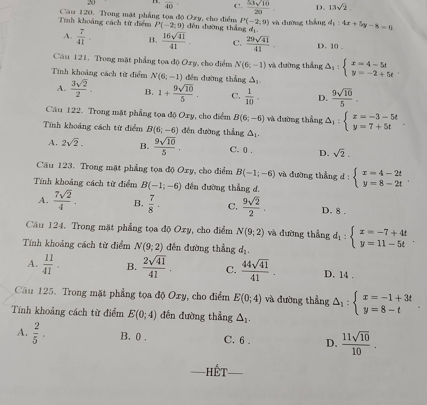 20
B. overline 40· 
C.  53sqrt(10)/20 .
D. 13sqrt(2).
Câu 120. Trong mặt phẳng tọa độ Oxy, cho điểm P(-2;9)
Tính khoảng cách từ điểm P(-2;9) đến đường thẳng d_1. và dường thắng d_1:4x+5y-8=0.
B.  16sqrt(41)/41 .
A.  7/41 . C.  29sqrt(41)/41 . D. 10 .
Câu 121. Trong mặt phẳng tọa độ Oxy, cho điểm N(6;-1) và đường thắng △ _1:beginarrayl x=4-5t y=-2+5tendarray.
Tính khoảng cách từ điểm N(6;-1) đến đường thẳng △ _1.
A.  3sqrt(2)/2 .
B. 1+ 9sqrt(10)/5 . C.  1/10 .
D.  9sqrt(10)/5 .
Câu 122. Trong mặt phẳng tọa độ Oxy, cho điểm B(6;-6) và đường thẳng △ _1:beginarrayl x=-3-5t y=7+5tendarray. .
Tính khoảng cách từ điểm B(6;-6) đến đường thẳng △ _1.
B.  9sqrt(10)/5 .
A. 2sqrt(2). C. 0 . D. sqrt(2).
Câu 123. Trong mặt phẳng tọa độ Oxy, cho điểm B(-1;-6) và đường thẳng d : beginarrayl x=4-2t y=8-2tendarray. .
Tính khoảng cách từ điểm B(-1;-6) đến đường thẳng d.
B.  7/8 .
C.  9sqrt(2)/2 .
A.  7sqrt(2)/4 . D. 8 .
Câu 124. Trong mặt phẳng tọa độ Oxy, cho điểm N(9;2) và đường thẳng d_1:beginarrayl x=-7+4t y=11-5tendarray. .
Tính khoảng cách từ điểm N(9;2) đến đường thẳng d_1.
B.
C.  44sqrt(41)/41 .
A.  11/41 .  2sqrt(41)/41 . D. 14 .
Câu 125. Trong mặt phẳng tọa độ Oxy, cho điểm E(0;4) và đường thẳng △ _1:beginarrayl x=-1+3t y=8-tendarray. .
Tính khoảng cách từ điểm E(0;4) đến đường thẳng △ _1.
A.  2/5 . B. 0 . C. 6 . D.  11sqrt(10)/10 .
_Hết_