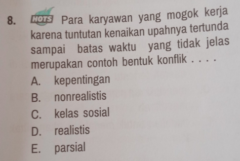 LOs Para karyawan yang mogok kerja
karena tuntutan kenaikan upahnya tertunda
sampai batas waktu yang tidak jelas
merupakan contoh bentuk konflik . . . .
A. kepentingan
B. nonrealistis
C. kelas sosial
D. realistis
E. parsial