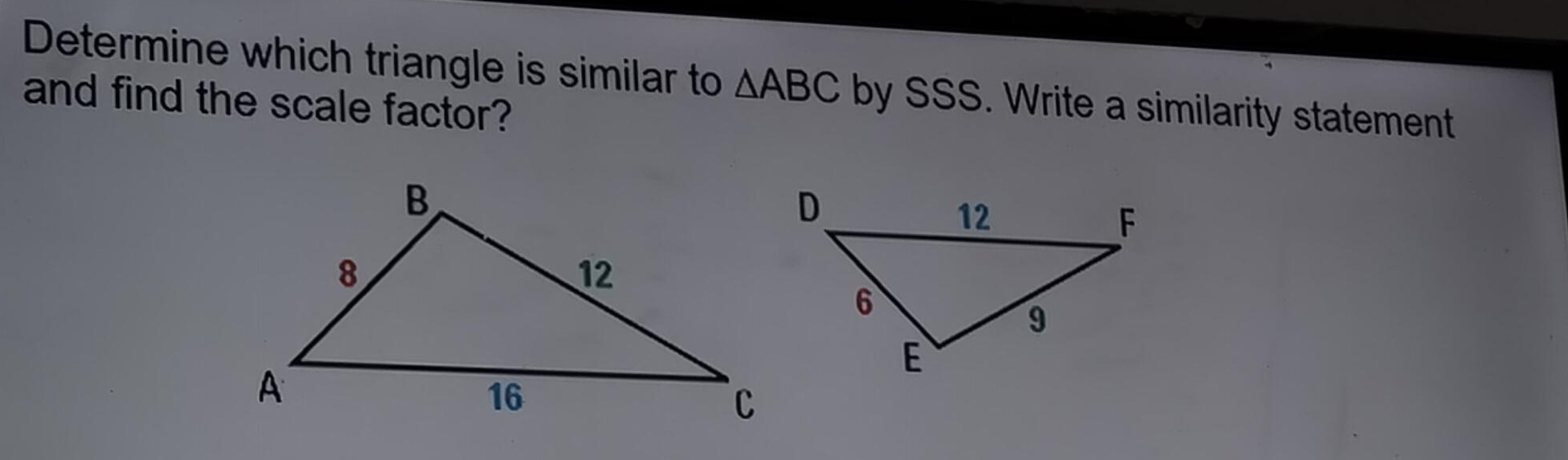 Determine which triangle is similar to △ ABC by SSS. Write a similarity statement 
and find the scale factor?