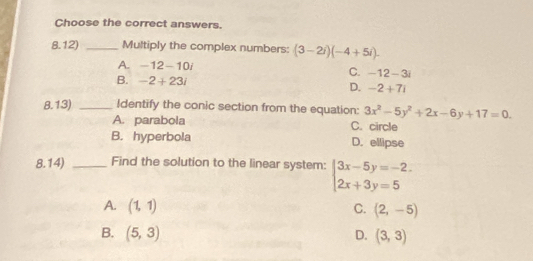 Choose the correct answers.
8.12) _Multiply the complex numbers: (3-2i)(-4+5i).
A. -12-10i
C. -12-3i
B. -2+23i
D. -2+7i
8.13) _Identify the conic section from the equation: 3x^2-5y^2+2x-6y+17=0.
A. parabola C. circle
B. hyperbola D. ellipse
8.14) _Find the solution to the linear system: beginarrayl 3x-5y=-2. 2x+3y=5endarray.
A. (1,1) C. (2,-5)
B. (5,3) D. (3,3)