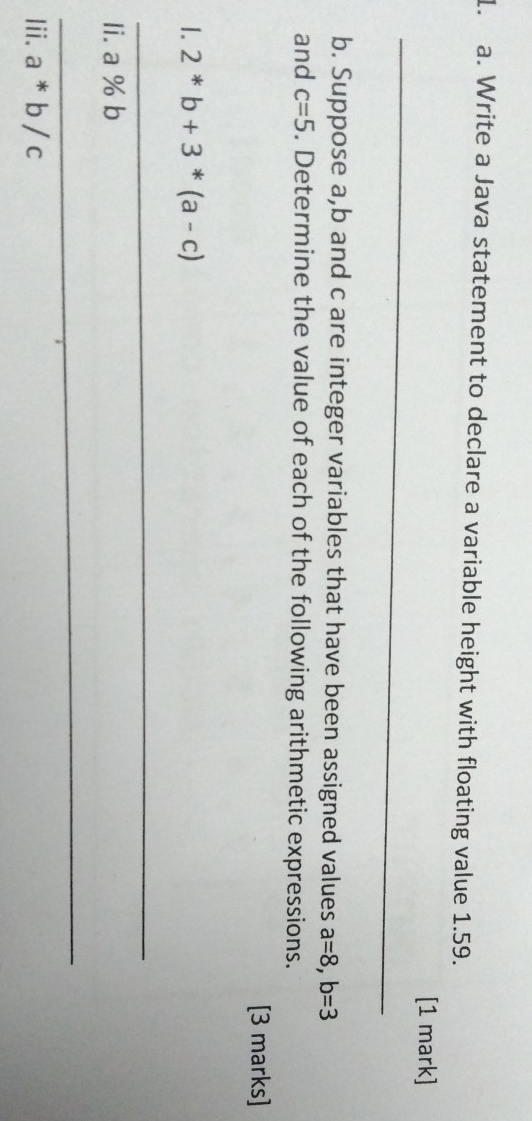 Write a Java statement to declare a variable height with floating value 1.59. 
_ 
[1 mark] 
b. Suppose a, b and c are integer variables that have been assigned values a=8, b=3
and c=5. Determine the value of each of the following arithmetic expressions. 
[3 marks] 
1. 2^*b+3^*(a-c)
_ 
Ii. a % b
_ 
Iii. a*b/c