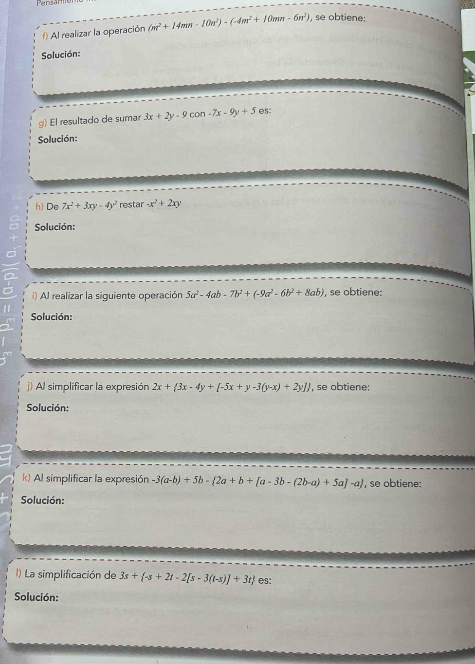 Pensam 
f) Al realizar la operación (m^2+14mn-10n^2)-(-4m^2+10mn-6n^2) , se obtiene: 
Solución: 
g) El resultado de sumar 3x+2y-9 con -7x-9y+5 es: 
Solución: 
h) De 7x^2+3xy-4y^2 restar -x^2+2xy
Solución: 
i) Al realizar la siguiente operación 5a^2-4ab-7b^2+(-9a^2-6b^2+8ab) , se obtiene: 
Solución: 
j) Al simplificar la expresión 2x+ 3x-4y+[-5x+y-3(y-x)+2y] , se obtiene: 
Solución: 
k) Al simplificar la expresión -3(a-b)+5b- 2a+b+[a-3b-(2b-a)+5a]-a , se obtiene: 
Solución: 
La simplificación de 3s+ -s+2t-2[s-3(t-s)]+3t es: 
Solución: