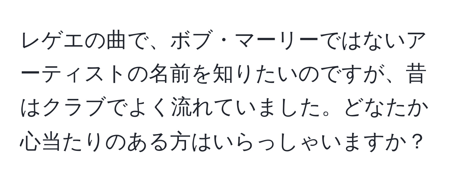 レゲエの曲で、ボブ・マーリーではないアーティストの名前を知りたいのですが、昔はクラブでよく流れていました。どなたか心当たりのある方はいらっしゃいますか？