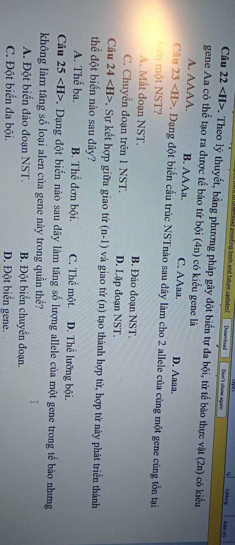 stles
ownload proofing tools and future updates? Download Don't show again
Editing Add-ins
Câu 22 . Theo lý thuyết, bằng phương pháp gây đột biến tự đa bội, từ tế bào thực vật (2n) có kiểu
gene Aa có thể tạo ra được tế bào tứ bội (4n) có kiểu gene là
A. AAAA. B. AAAa. C. AAaa. D. Aaaa.
Câu 23 L Dạng đột biến cấu trúc NSTnào sau đây làm cho 2 allele của cùng một gene cùng tồn tại
trên một NST?
A. Mất đoạn NST. B. Đảo đoạn NST.
C. Chuyển đoạn trên 1 NST. D. Lặp đoạn NST.
Câu 24 . Sự kết hợp giữa giao tử (n-1) và giao tử (n) tạo thành hợp tử, hợp tử này phát triển thành
thể đột biển nào sau đây?
A. Thể ba. B. Thể đơn bội. C. Thể một. D. Thể lưỡng bội.
Câu 25 -. Dạng đột biến nào sau đây làm tăng số lượng allele của một gene trong tế bào nhưng
không làm tăng số loại alen của gene này trong quần thể?
T
A. Đột biến đảo đoạn NST. B. Đột biến chuyển đoạn.
C. Đột biến đa bội. D. Đột biến gene.