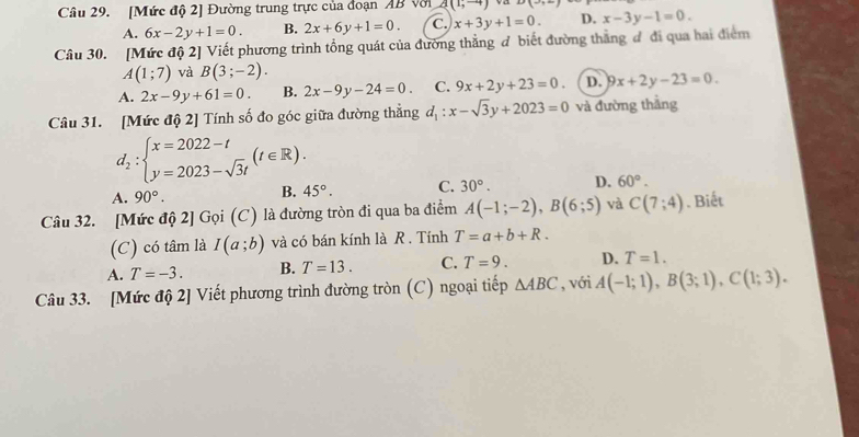 [Mức độ 2] Đường trung trực của đoạn AB với a(1,-4) -(-)
A. 6x-2y+1=0. B. 2x+6y+1=0. C. x+3y+1=0. D. x-3y-1=0. 
Câu 30. [Mức độ 2] Viết phương trình tổng quát của đường thẳng đ biết đường thắng đ đi qua hai điểm
A(1;7) và B(3;-2).
A. 2x-9y+61=0. B. 2x-9y-24=0. C. 9x+2y+23=0. D. 9x+2y-23=0. 
Câu 31. [Mức độ 2] Tính số đo góc giữa đường thắng d_1:x-sqrt(3)y+2023=0 và đường thắng
d_2:beginarrayl x=2022-t y=2023-sqrt(3)tendarray.  (t∈ R).
A. 90°. B. 45°. C. 30°. D. 60°. 
Câu 32. [Mức độ 2] Gọi (C) là đường tròn đi qua ba điểm A(-1;-2), B(6;5) và C(7;4).Biết
(C) có tâm là I(a;b) và có bán kính là R . Tính T=a+b+R.
A. T=-3. B. T=13. C. T=9. D. T=1. 
Câu 33. [Mức độ 2] Viết phương trình đường tròn (C) ngoại tiếp △ ABC , với A(-1;1), B(3;1), C(1;3).