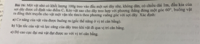 m- Bài 16: Một vật nhỏ có khổi lượng 100g treo vào đầu một sợi đây nhẹ, không dân, có chiều dài 1m, đầu kia của 
sơi dây được cổ định vào điểm C. Kéo vật sao cho dây treo hợp với phương thắng đứng một góc 60°
s ra đồng thời truyền cho vật một vận tốc 6m/s theo phương vuỡng gốc với sợi đây. Xác định: , buông vật 
a) Cơ năng của vật vừa được buớng ra (gốc thể năng ở vị tri cân bằng). 
b) Vin tốc của vật và lực căng của dây treo khi vật đi qua vị trí cân bằng. 
c) Độ cao cực đại mà vật đạt được so với vị trí cần bằng.