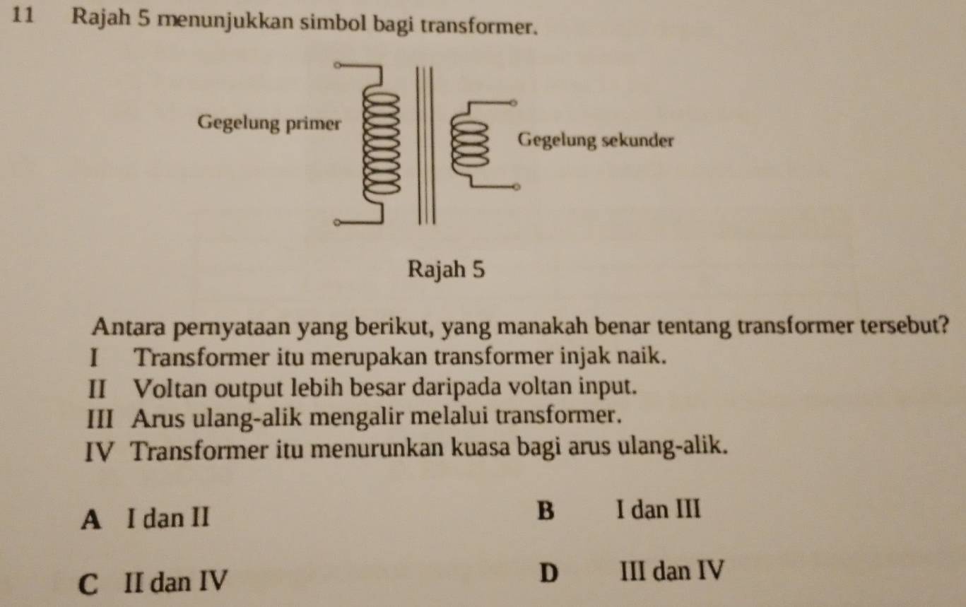 Rajah 5 menunjukkan simbol bagi transformer.
Antara pernyataan yang berikut, yang manakah benar tentang transformer tersebut?
I Transformer itu merupakan transformer injak naik.
II Voltan output lebih besar daripada voltan input.
III Arus ulang-alik mengalir melalui transformer.
IV Transformer itu menurunkan kuasa bagi arus ulang-alik.
A I dan II
B I dan III
C II dan IV D III dan IV