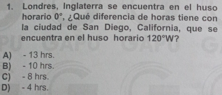 Londres, Inglaterra se encuentra en el huso
horario 0° , ¿Qué diferencia de horas tiene con
la ciudad de San Diego, California, que se
encuentra en el huso horario 120°W ?
A) - 13 hrs.
B) - 10 hrs.
C) - 8 hrs.
D) - 4 hrs.