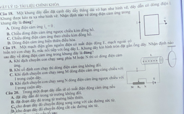 VậT Lỷ 12- tàI LIệU CHÍNH KHóa
Câu 18. Một khung dây dẫn đặt cạnh dây dẫy thắng dài vô hạn như hình vẽ, dây dẫn có dòng điện l.
Khung được kéo ra xa như hình vẽ. Nhận định nào về dòng điện cảm ứng trong
khung dây là đúng?
A. Dòng điện cảm ứng i_c=0.
B. Chiều dòng điện cảm ứng ngược chiều kim đồng hồ.
C. Chiều dòng điện cảm ứng theo chiều kim đồng hồ.
D. Dòng điện cảm ứng biển thiên điều hòa.
Câu 19. Một mạch điện gồm nguồn điện có suất điện động E, mạch ngoài có
biến trở con chạy R_b mắc nổi tiếp với ống dây L. Khung dây kín hình tròn đặt gần ống dây. Nhận định não
sau đây về dòng điện cảm ứng trong khung dây là đúng?
A. Khi dịch chuyển con chạy sang phía M hoặc N thì có dòng điện cảm
ứng.
B. Khi cố định con chạy thì dòng điện cảm ứng không đồi.
C. Khi dịch chuyển con chạy sang M dòng điện cảm ứng cùng chiều với 1
I trong cuộn dây.
D. Khi dịch chuyên con chạy sang N dòng điện cảm ứng ngược chiều với E
I trong cuộn dây.
Câu 20. Trong một đoạn dây dẫn sẽ có suất điện động cảm ứng nếu M R_s N
A. đặt dây dẫn đó trong từ trường không đổi,
B. đặt đoạn dây đó trong từ trường biên thiên.
C. cho đoạn dây đó chuyển động song song với các đường sức từ.
D. cho đoạn dây đó chuyên động cắt các đường sức từ.