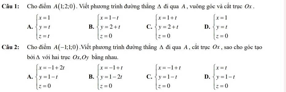 Cho điểm A(1;2;0). Viết phương trình đường thắng Δ đi qua A , vuông góc và cắt trục Ox.
A. beginarrayl x=1 y=t z=tendarray. beginarrayl x=1-t y=2+t z=0endarray. C. beginarrayl x=1+t y=2+t z=0endarray. D. beginarrayl x=1 y=t z=0endarray.
B.
Câu 2: Cho điểm A(-1;1;0).Viết phương trình đường thắng △ di qua A , cắt trục Ox , sao cho góc tạo
bởi Δ với hai trục Ox,Oy bằng nhau.
A. beginarrayl x=-1+2t y=1-t z=0endarray. B. beginarrayl x=-1+t y=1-2t z=0endarray. C. beginarrayl x=-1+t y=1-t z=0endarray. D. beginarrayl x=t y=1-t z=0endarray.