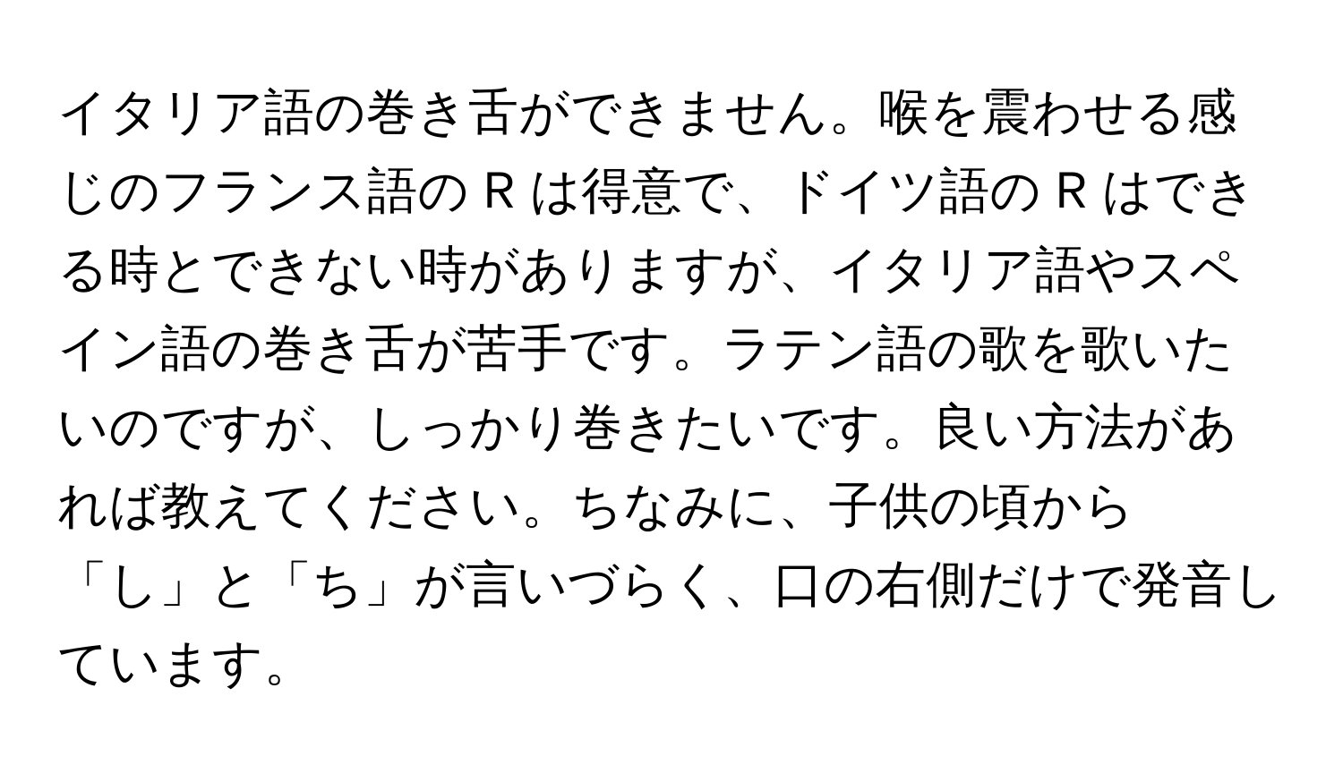 イタリア語の巻き舌ができません。喉を震わせる感じのフランス語の R は得意で、ドイツ語の R はできる時とできない時がありますが、イタリア語やスペイン語の巻き舌が苦手です。ラテン語の歌を歌いたいのですが、しっかり巻きたいです。良い方法があれば教えてください。ちなみに、子供の頃から「し」と「ち」が言いづらく、口の右側だけで発音しています。