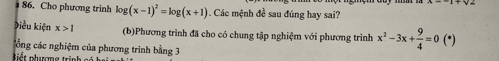 x=-1+sqrt(2)
86. Cho phương trình log (x-1)^2=log (x+1). Các mệnh đề sau đúng hay sai? 
Điều kiện x>1
(b)Phương trình đã cho có chung tập nghiệm với phương trình x^2-3x+ 9/4 =0(*)
Cổng các nghiệm của phương trình bằng 3
Biết phượng trình có