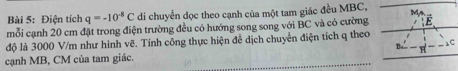 Điện tích q=-10^(-8)C di chuyền dọc theo cạnh của một tam giác đều MBC, M 
mỗi cạnh 20 cm đặt trong điện trường đều có hướng song song với BC và có cường vector E
độ là 3000 V/m như hình vẽ. Tính công thực hiện đề dịch chuyền điện tích q theo 
B. 1 C
cạnh MB, CM của tam giác. H