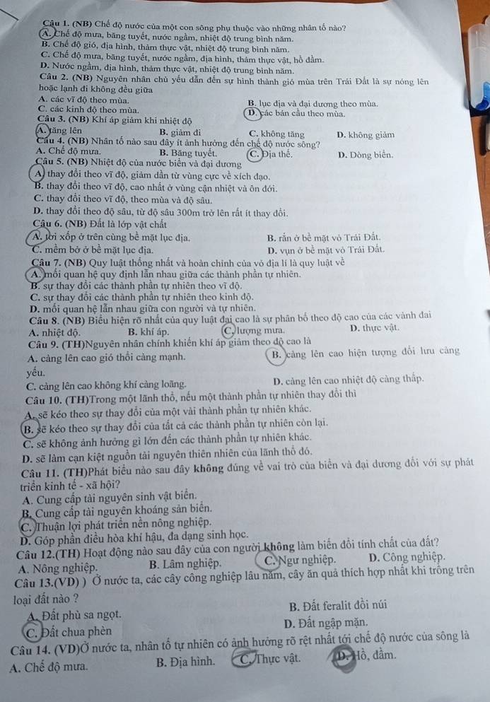 (NB) Chế độ nước của một con sông phụ thuộc vào những nhân tố nào?
A. Chế độ mưa, băng tuyết, nước ngầm, nhiệt độ trung bình năm.
B. Chế độ gió, địa hình, thảm thực vật, nhiệt độ trung bình năm.
C. Chế độ mưa, băng tuyết, nước ngầm, địa hình, thâm thực vật, hồ đầm.
D. Nước ngầm, địa hình, thảm thực vật, nhiệt độ trung bình năm.
Câu 2. (NB) Nguyên nhân chủ yếu dẫn đến sự hình thành gió mùa trên Trái Đất là sự nóng lên
hoặc lạnh đi không đều giữa
A. các vĩ độ theo mùa. B. lục địa và đại dương theo mùa.
C. các kinh độ theo mùa. D. các bản cầu theo mùa.
Câu 3. (NB) Khí áp giảm khi nhiệt độ
A. tăng lên B. giảm di C. không tăng D. không giảm
Cầu 4. (NB) Nhân tố nào sau đây ít ảnh hưởng đến chế độ nước sông?
A. Chế độ mưa. B. Băng tuyết. C. Địa thể. D. Dòng biển.
Câu 5. (NB) Nhiệt độ của nước biển và đại dương
A thay đổi theo vĩ độ, giảm dần từ vùng cực về xích đạo.
B. thay đổi theo vĩ độ, cao nhất ở vùng cận nhiệt và ôn đới.
C. thay đổi theo vĩ độ, theo mùa và độ sâu.
D. thay đổi theo độ sâu, từ độ sâu 300m trở lên rất ít thay đổi.
Câu 6. (NB) Đất là lớp vật chất
A. tời xốp ở trên cùng bề mặt lục địa. B. rắn ở bề mặt vỏ Trái Đất.
C. mềm bở ở bề mặt lục địa. D. vụn ở bề mặt vỏ Trái Đất.
Câu 7. (NB) Quy luật thống nhất và hoàn chính của vỏ địa lí là quy luật về
A, mối quan hệ quy định lẫn nhau giữa các thành phần tự nhiên.
B. sự thay đổi các thành phần tự nhiên theo vĩ độ
C. sự thay đổi các thành phần tự nhiên theo kinh độ.
D. môi quan hệ lần nhau giữa con người và tự nhiên.
Câu 8. (NB) Biểu hiện rõ nhất của quy luật đại cao là sự phân bố theo độ cao của các vành đai
A. nhiệt độ. B. khí áp. Cy lượng mưa. D. thực vật.
Câu 9. (TH)Nguyên nhân chính khiến khí áp giảm theo độ cao là
A. càng lên cao gió thổi càng mạnh.  B. cảng lên cao hiện tượng đổi lưu cảng
yếu.
C. càng lên cao không khí càng loãng. D. cảng lên cao nhiệt độ cảng thấp.
Câu 10. (TH)Trong một lãnh thổ, nếu một thành phần tự nhiên thay đổi thì
Al sẽ kéo theo sự thay đổi của một vài thành phần tự nhiên khác.
B. sẽ kéo theo sự thay đổi của tất cả các thành phần tự nhiên còn lại.
C. sẽ không ảnh hưởng gì lớn đến các thành phần tự nhiên khác.
D. sẽ làm cạn kiệt nguồn tải nguyên thiên nhiên của lãnh thổ đó.
Câu 11. (TH)Phát biểu nào sau đây không đúng về vai trò của biển và đại dương đổi với sự phát
triển kinh tế - xã hội?
A. Cung cấp tài nguyên sinh vật biển.
B. Cung cấp tài nguyên khoáng sản biển.
C. Thuận lợi phát triển nền nông nghiệp.
D. Góp phần điều hòa khí hậu, đa dạng sinh học.
Câu 12.(TH) Hoạt động nào sau dây của con người không làm biến đồi tính chất của đất?
A. Nông nghiệp. B. Lâm nghiệp. C. Ngư nghiệp. D. Công nghiệp.
Câu 13.(VD) ) Ở nước ta, các cây công nghiệp lâu năm, cây ăn quả thích hợp nhất khi trồng trên
loại đất nào ?
A. Đất phù sa ngọt. B. Đất feralit đồi núi
C. Đất chua phèn D. Đất ngập mặn.
Câu 14. (VD)Ở nước ta, nhân tổ tự nhiên có ảnh hưởng rõ rệt nhất tới chế độ nước của sông là
A. Chế độ mưa. B. Địa hình. C. Thực vật. D. Hồ, dầm.