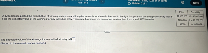 Score: 75.6%, 10.58 of 14 points Save 
Points: 0 of 1 
A sweepstakes posted the probabilities of winning each prize and the prize amounts as shown in the chart to the right. Suppose that one sweepstakes entry costs $
Find the expected value of the winnings for any individual entry. Then state how much you can expect to win or lose if you spend $165 in entries. 
The expected value of the winnings for any individual entry is $□. 
(Round to the nearest cent as needed.)