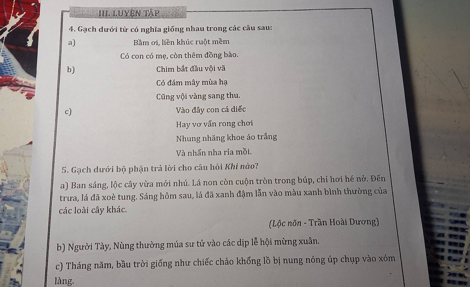 LuYệN tập 
4. Gạch dưới từ có nghĩa giống nhau trong các câu sau: 
a) Bầm ơi, liền khúc ruột mềm 
Có con có mẹ, còn thêm đồng bào. 
b) Chim bắt đầu vội vã 
Có đám mây mùa hạ 
Cũng vội vàng sang thu. 
c) Vào đây con cá diếc 
Hay vơ vấn rong chơi 
Nhung nhăng khoe áo trắng 
Và nhần nha rỉa mồi. 
5. Gạch dưới bộ phận trả lời cho câu hỏi Khi nào? 
a) Ban sáng, lộc cây vừa mới nhú. Lá non còn cuộn tròn trong búp, chỉ hơi hé nở. Đến 
trưa, lá đã xoè tung. Sáng hôm sau, lá đã xanh đậm lẫn vào màu xanh bình thường của 
các loài cây khác. 
(Lộc nõn - Trần Hoài Dương) 
b) Người Tày, Nùng thường múa sư tử vào các dịp lễ hội mừng xuân. 
c) Tháng năm, bầu trời giống như chiếc chảo khổng lồ bị nung nóng úp chụp vào xóm 
làng.