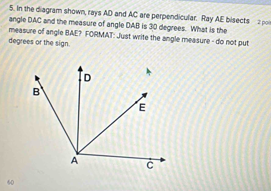 In the diagram shown, rays AD and AC are perpendicular. Ray AE bisects 2 poi 
angle DAC and the measure of angle DAB is 30 degrees. What is the 
measure of angle BAE? FORMAT: Just write the angle measure - do not put 
degrees or the sign.
60