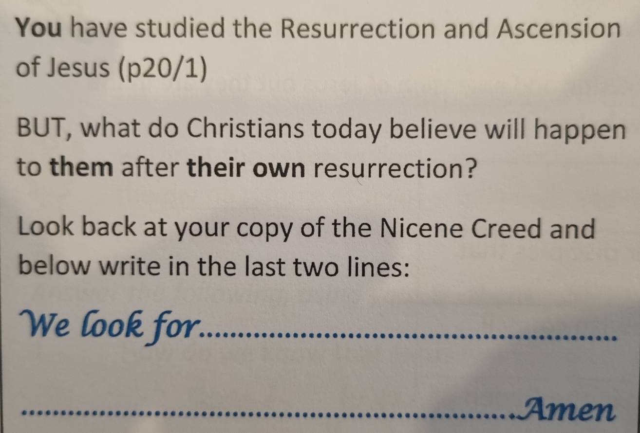 You have studied the Resurrection and Ascension 
of Jesus (p20/1) 
BUT, what do Christians today believe will happen 
to them after their own resurrection? 
Look back at your copy of the Nicene Creed and 
below write in the last two lines: 
We look for._ 
_Amen