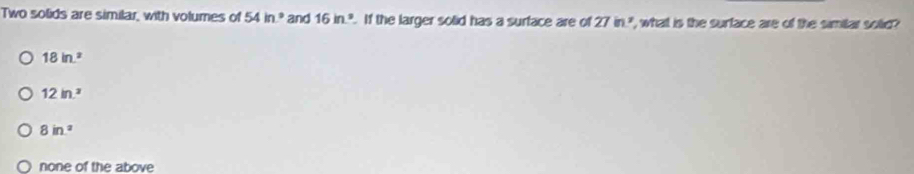 Two solids are similar, with volumes of 54in° and 16in^2. If the larger solid has a surface are of 27in ", what is the surface are of the simiar sotie?
18in^2
12in^2
8in^2
none of the above