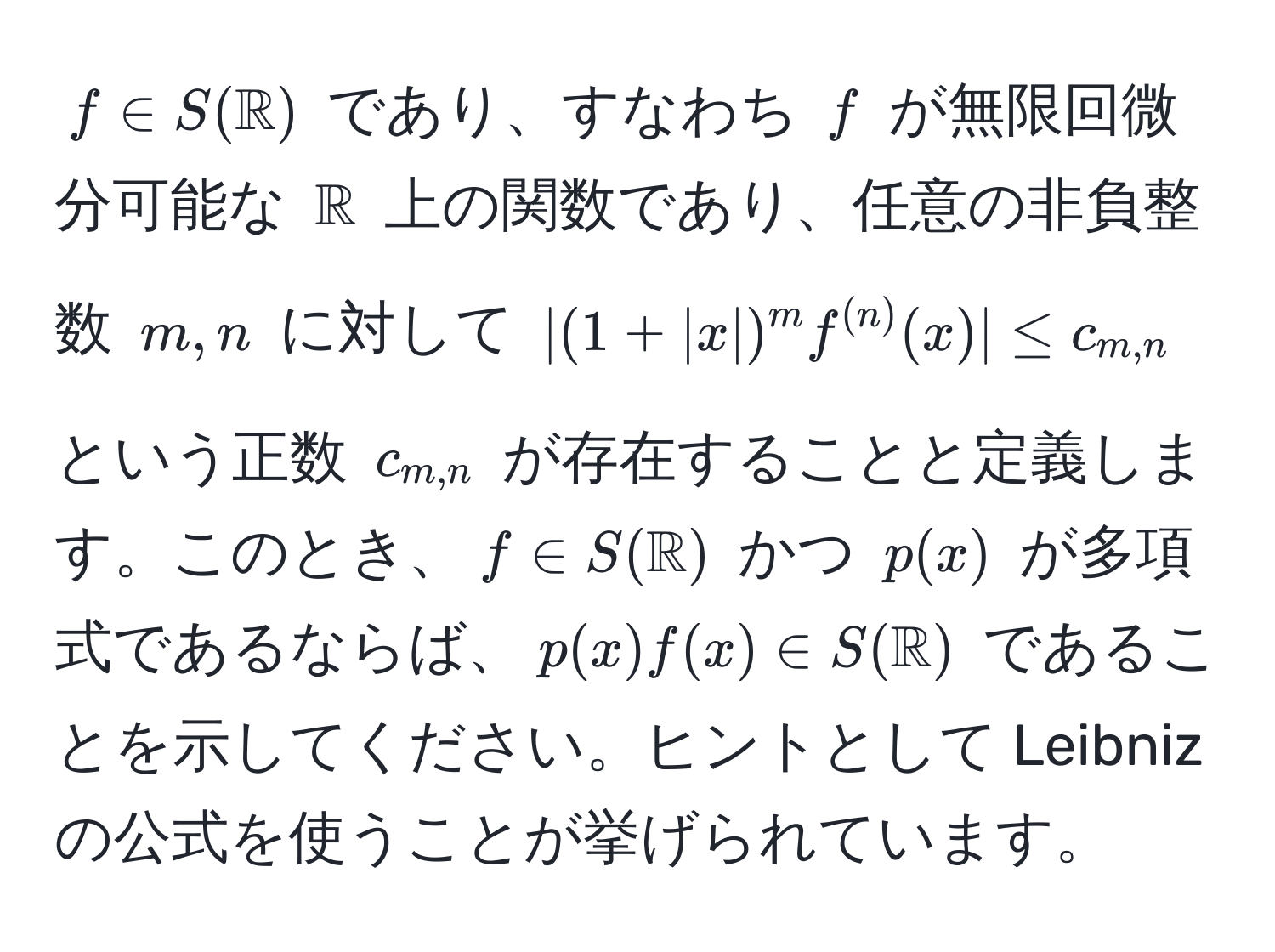 $f ∈ S(mathbbR)$ であり、すなわち $f$ が無限回微分可能な $mathbbR$ 上の関数であり、任意の非負整数 $m, n$ に対して $| (1 + |x|)^m f^((n))(x) | ≤ c_m,n$ という正数 $c_m,n$ が存在することと定義します。このとき、$f ∈ S(mathbbR)$ かつ $p(x)$ が多項式であるならば、$p(x)f(x) ∈ S(mathbbR)$ であることを示してください。ヒントとして Leibniz の公式を使うことが挙げられています。