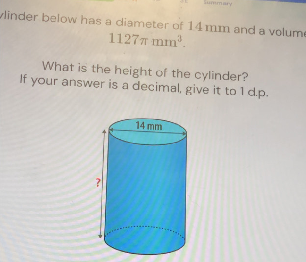 Summary 
linder below has a diameter of 14 mm and a volume
1127π mm^3. 
What is the height of the cylinder? 
If your answer is a decimal, give it to 1 d.p.