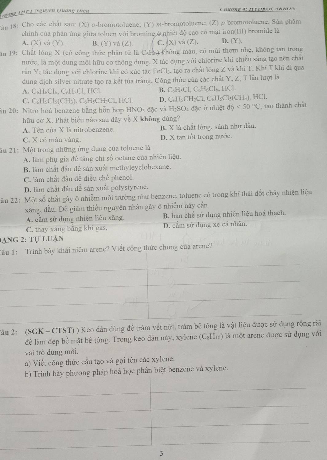 Hương THPT Nguyên Quảng Điều  Chương 4: HyDKocakBón
*âu 18: Cho các chất sau: (X) σ-bromotoluene: (Y) m-bromotoluene; (Z) p-bromotoluene. Sản phẩm
chính của phản ứng giữa toluen với bromine ở nhiệt độ cao có mặt iron(III) bromide là
A. (X) và (Y). B. (Y) và (Z). C. (X) và (Z). D. (Y).
ầu 19: Chất lỏng X (có công thức phân tử là C₆H) không màu, có mùi thơm nhẹ, không tan trong
nước, là một dung môi hữu cơ thông dụng. X tác dụng với chlorine khi chiếu sáng tạo nên chất
răn Y; tác dụng với chlorine khi có xúc tác FeCl₃, tạo ra chất lòng Z và khí T. Khí T khi đi qua
dung dịch silver nitrate tạo ra kết tủa trắng. Công thức của các chất Y, Z, T lần lượt là
A. C_6H_6Cl_6. ( C_6H_5Cl. HCl. B. C_6H_5Cl,C_6H_6Cl_6,HCl.
C. C_6H_5Cl_5( CH₃), C₆H₅CH₂Cl, HCl. D. C_6H_5CH_2Cl,C_6H_5Cl_5(CH_3) , HCl.
Ấu 20: Nitro hoá benzene bằng hỗn hợp HNO_3 đặc và H_2SO_4 đặc ở nhiệt dhat Q<50°C , tạo thành chất
hữu cơ X. Phát biểu nào sau đây về X không đúng?
A. Tên của X là nitrobenzene. B. X là chất lỏng, sánh như dầu.
C. X có màu vàng. D. X tan tốt trong nước.
âu 21: Một trong những ứng dụng của toluene là
A. làm phụ gia để tăng chi số octane của nhiên liệu.
B. làm chất đầu đề sản xuất methyleyclohexane.
C. làm chất đầu đề điều chế phenol.
D. làm chất đầu đề sản xuất polystyrene.
âu 22: Một số chất gây ô nhiễm môi trường như benzene, toluene có trong khí thải đốt cháy nhiên liệu
xăng, dầu. Để giảm thiều nguyên nhân gây ô nhiễm này cần
A. cầm sử dụng nhiên liệu xăng. B. hạn chế sử dụng nhiên liệu hoá thạch.
C. thay xăng bằng khí gas. D. cấm sử dụng xe cá nhân.
đạng 2: tự luận
Tâu 1: Trình bày khái niệm arene? Viết công thức chung của arene?
_
_
_
_
2âu 2: (SGK -CTST) ) Keo dán dùng để trám vết nứt, trám bê tông là vật liệu được sử dụng rộng rãi
để làm đẹp bề mặt bê tông. Trong keo dán này, xylene (C_8H_10) là một arene được sử dụng với
vai trò dung môi.
a) Viết công thức cấu tạo và gọi tên các xylene.
b) Trình bày phương pháp hoá học phân biệt benzene và xylene.
_
_
_
_
3