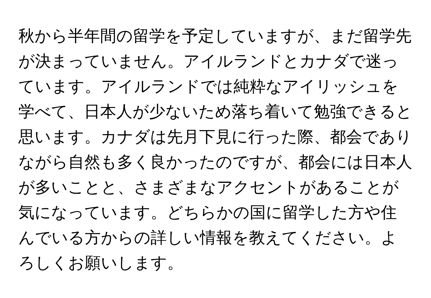 秋から半年間の留学を予定していますが、まだ留学先が決まっていません。アイルランドとカナダで迷っています。アイルランドでは純粋なアイリッシュを学べて、日本人が少ないため落ち着いて勉強できると思います。カナダは先月下見に行った際、都会でありながら自然も多く良かったのですが、都会には日本人が多いことと、さまざまなアクセントがあることが気になっています。どちらかの国に留学した方や住んでいる方からの詳しい情報を教えてください。よろしくお願いします。