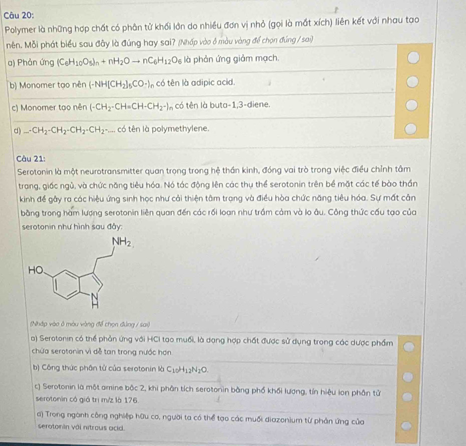 Polymer là những hợp chất có phân tử khối lớn do nhiều đơn vị nhỏ (gọi là mắt xích) liên kết với nhau tạo
nên. Mỗi phát biểu sau đây là đúng hay sai? (Nhấp vào ô màu vàng để chọn đúng / sai)
a) Phản ứng (C_6H_10O_5)_n+nH_2Oto nC_6H_12O_6 là phản ứng giảm mạch.
b) Monomer tạo nên (-NH[CH_2]_5CO-)_n có tên là adipic acid.
c) Monomer tạo nên (-CH_2-CH=CH-CH_2-)_n có tên là buta-1,3-diene.
d)...CH_2-CH_2-CH_2-CH_2-... có tên là polymethylene.
Câu 21:
Serotonin là một neurotransmitter quan trọng trong hệ thần kinh, đóng vai trò trong việc điều chỉnh tâm
trang, giấc ngủ, và chức năng tiêu hóa. Nó tác động lên các thụ thể serotonin trên bề mặt các tế bào thần
kinh để gây ra các hiệu ứng sinh học như cải thiện tâm trạng và điều hòa chức năng tiêu hóa. Sự mất cân
bằng trong hàm lượng serotonin liên quan đến các rối loạn như trầm cảm và lo âu. Công thức cấu tạo của
serotonin như hình sau đây:
(Nhập vào ở màu vàng để chọn đứng / sai)
a) Serotonin có thể phản ứng với HCI tạo muối, là dạng hợp chất được sử dụng trong các dược phẩm
chứa serotonin vì dễ tan trong nước hơn
b) Công thức phân tử của serotonin là C_10H_12N_2O.
c) Serotonin là một amine bậc 2, khi phân tích serotonin bằng phố khối lượng, tín hiệu lon phân tử
serotonin có giá trị m/z là 176.
d) Trong ngành công nghiệp hữu cơ, người ta có thể tạo các muối diazonium từ phản ứng của
serotonin với nitrous acid.