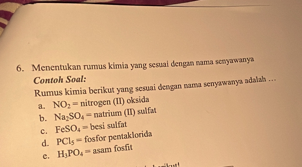 Menentukan rumus kimia yang sesuai dengan nama senyawanya
Contoh Soal:
Rumus kimia berikut yang sesuai dengan nama senyawanya adalah …
a. NO_2= nitrogen (II) oksida
b. Na_2SO_4= natrium (II) sulfat
c. FeSO_4= besi sulfat
d. PCl_5= fosfor pentaklorida
e. H_3PO_4= asam fosfit