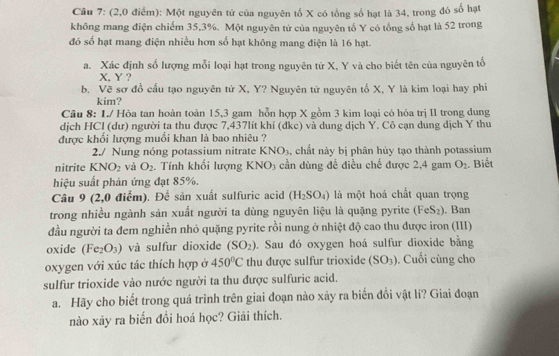 (2,0 điểm): Một nguyên tử của nguyên tổ X có tổng số hạt là 34, trong đó số hạt
không mang điện chiếm 35,3%. Một nguyên tử của nguyên tố Y có tổng số hạt là 52 trong
đó số hạt mang điện nhiều hơn số hạt không mang điện là 16 hạt.
a. Xác định số lượng mỗi loại hạt trong nguyên tử X, Y và cho biết tên của nguyên tổ
X. Y ?
b. Vẽ sơ đồ cấu tạo nguyên tử X, Y? Nguyên tử nguyên tố X, Y là kim loại hay phi
kim?
Câu 8:1J Hòa tan hoàn toàn 15,3 gam hỗn hợp X gồm 3 kim loại có hóa trị II trong dung
dịch HCl (dư) người ta thu được 7,437lít khí (đkc) và dung dịch Y. Cô cạn dung dịch Y thu
được khối lượng muối khan là bao nhiêu ?
2./ Nung nóng potassium nitrate KNO_3 , chất này bị phân hủy tạo thành potassium
nitrite KNO_2 và O_2.  Tính khối lượng 1 KNO_3 cần dùng để điều chế được 2,4 gam O_2. Biết
hiệu suất phản ứng đạt 85%.
Câu 9 (2,0 điểm). Để sản xuất sulfuric acid (H_2SO_4) là một hoá chất quan trọng
trong nhiều ngành sản xuất người ta dùng nguyên liệu là quặng pyrite (FeS_2). Ban
đầu người ta đem nghiền nhỏ quặng pyrite rồi nung ở nhiệt độ cao thu được iron (III)
oxide (Fe_2O_3) và sulfur dioxide (SO_2). Sau đó oxygen hoá sulfur dioxide bằng
oxygen với xúc tác thích hợp ở 450°C thu được sulfur trioxide (SO_3). Cuối cùng cho
sulfur trioxide vào nước người ta thu được sulfuric acid.
a. Hãy cho biết trong quá trình trên giai đoạn nào xảy ra biến đổi vật li? Giai đoạn
nào xảy ra biển đổi hoá học? Giải thích.