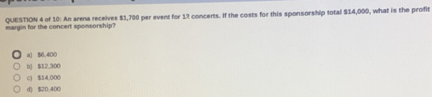 of 10: An arena receives $1,700 per event for 12 concerts. If the costs for this sponsorship total $14,000, what is the profit
margin for the concert sponsorship?
a) $6,400
b) $12,300
c) $14,000
d) $20,400