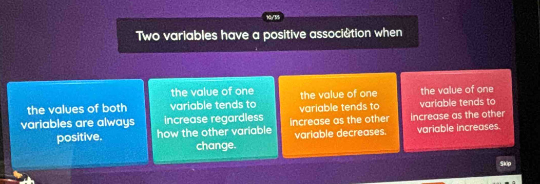 10/35
Two variables have a positive association when
the value of one the value of one the value of one
the values of both variable tends to variable tends to variable tends to
variables are always increase regardless increase as the other increase as the other
positive. how the other variable variable decreases. variable increases.
change.
Skip