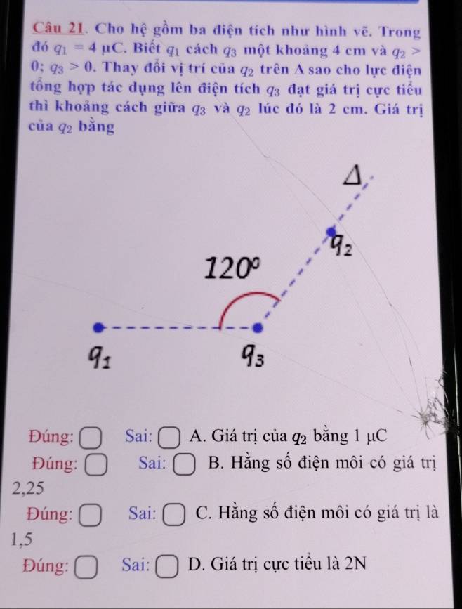 Cho hệ gồm ba điện tích như hình vẽ. Trong
đó q_1=4mu C. Biết q_1 cách q_3 một khoảng 4 cm và q_2
0; q_3>0. Thay đổi vị trí của q_2 trên △ s ao cho lực điện
tổng hợp tác dụng lên điện tích q_3 đạt giá trị cực tiểu
thì khoảng cách giữa q_3 và q_2 lúc đó là 2 cm. Giá trị
cūa q_2 :dot omega 
ang
Đúng: Sai: A. Giá trị của q_2 bằng 1 μC
Đúng: Sai: B. Hằng số điện môi có giá trị
2,25
Đúng: Sai: C. Hằng số điện môi có giá trị là
1,5
Đúng: Sai: D. Giá trị cực tiểu là 2N