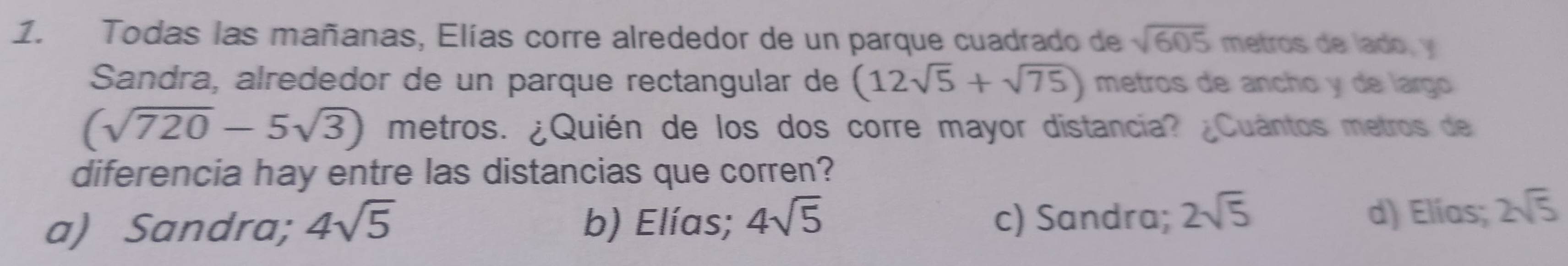 Todas las mañanas, Elías corre alrededor de un parque cuadrado de sqrt(605) metros de lado, y
Sandra, alrededor de un parque rectangular de (12sqrt(5)+sqrt(75)) metros de ancho y de largo
(sqrt(720)-5sqrt(3)) metros. ¿Quién de los dos corre mayor distancia? ¿Cuántos metros de
diferencia hay entre las distancias que corren?
a) Sandra; 4sqrt(5) b) Elías; 4sqrt(5) c) Sandra; 2sqrt(5) d) Elías; 2sqrt(5)