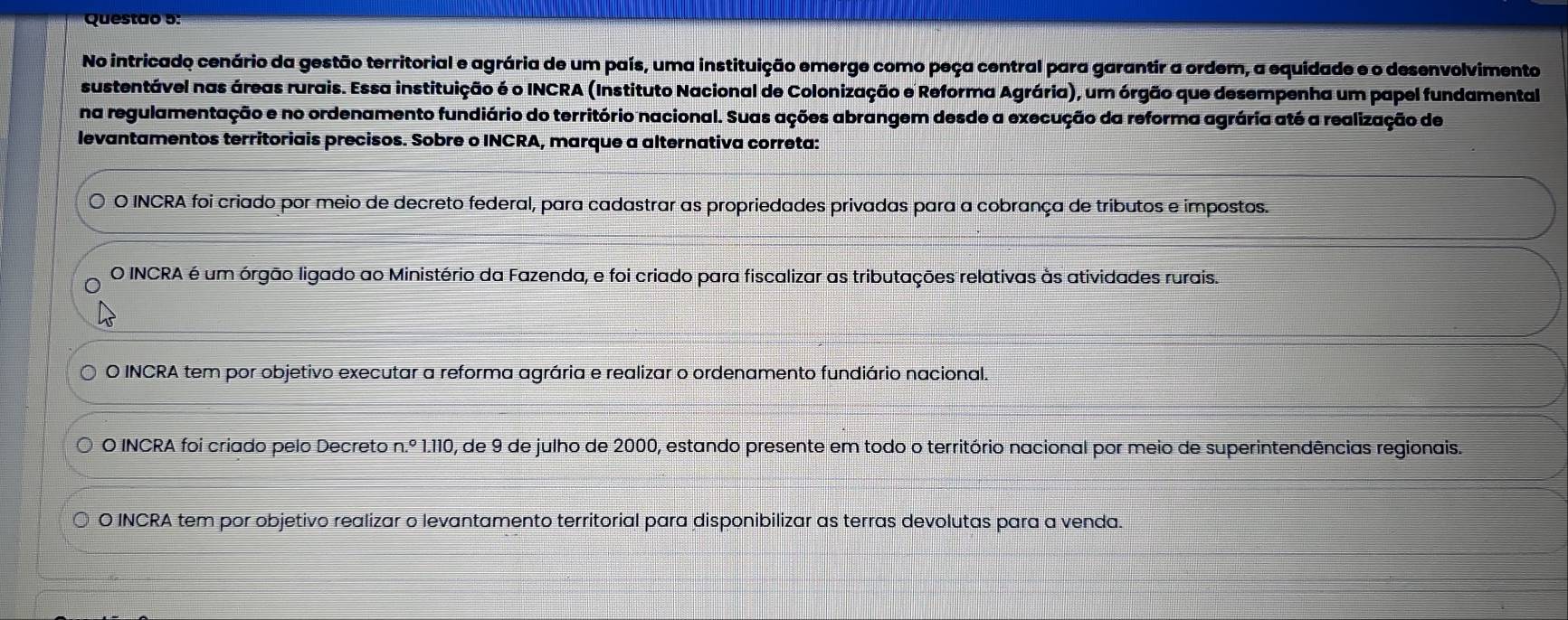 No intricado cenário da gestão territorial e agrária de um país, uma instituição emerge como peça central para garantir a ordem, a equidade e o desenvolvimento
sustentável nas áreas rurais. Essa instituição é o INCRA (Instituto Nacional de Colonização e Reforma Agrária), um órgão que desempenha um papel fundamental
na regulamentação e no ordenamento fundiário do território nacional. Suas ações abrangem desde a execução da reforma agrária até a realização de
levantamentos territoriais precisos. Sobre o INCRA, marque a alternativa correta:
O INCRA foi criado por meio de decreto federal, para cadastrar as propriedades privadas para a cobrança de tributos e impostos.
O INCRA é um órgão ligado ao Ministério da Fazenda, e foi criado para fiscalizar as tributações relativas às atividades rurais.
O INCRA tem por objetivo executar a reforma agrária e realizar o ordenamento fundiário nacional.
O INCRA foi criado pelo Decreto n.^circ  1.110, de 9 de julho de 2000, estando presente em todo o território nacional por meio de superintendências regionais.
O INCRA tem por objetivo realizar o levantamento territorial para disponibilizar as terras devolutas para a venda.