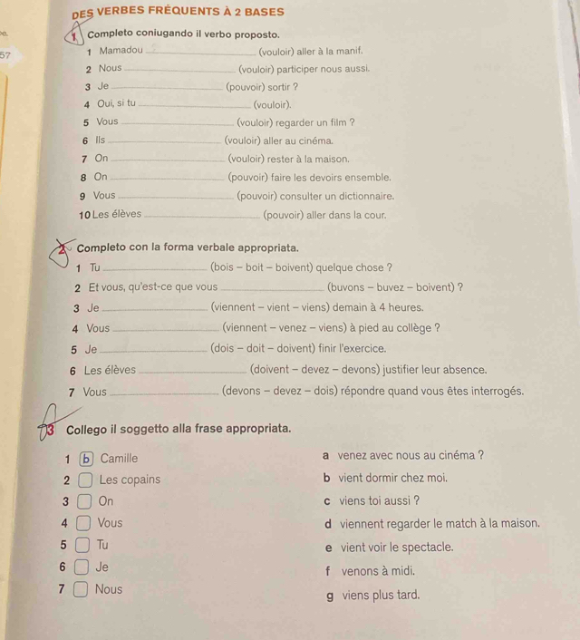 des verbes fréquents à 2 bases 
Completo coniugando il verbo proposto. 
57 1 Mamadou _(vouloir) aller à la manif. 
2 Nous _(vouloir) participer nous aussi. 
3 Je_ (pouvoir) sortir ? 
4 Oui, si tu _(vouloir). 
5 Vous _(vouloir) regarder un film ? 
6 lls_ (vouloir) aller au cinéma. 
7 On _(vouloir) rester à la maison. 
8 On _(pouvoir) faire les devoirs ensemble. 
9 Vous _(pouvoir) consulter un dictionnaire. 
10 Les élèves _(pouvoir) aller dans la cour. 
Completo con la forma verbale appropriata. 
1 Tu_ (bois - boit - boivent) quelque chose ? 
2 Et vous, qu'est-ce que vous_ (buvons - buvez - boivent) ? 
3 Je _(viennent - vient - viens) demain à 4 heures. 
4 Vous _ (viennent - venez - viens) à pied au collège ? 
5 Je_ (dois - doit - doivent) finir l'exercice. 
6 Les élèves _(doivent - devez - devons) justifier leur absence. 
7 Vous_ (devons - devez - dois) répondre quand vous êtes interrogés. 
3 Collego il soggetto alla frase appropriata. 
1 b Camille a venez avec nous au cinéma ? 
2 Les copains b vient dormir chez moi. 
3 On c viens toi aussi ? 
4 Vous dviennent regarder le match à la maison. 
5 Tu e vient voir le spectacle. 
6 Je f venons à midi,
7 Nous 
g viens plus tard.