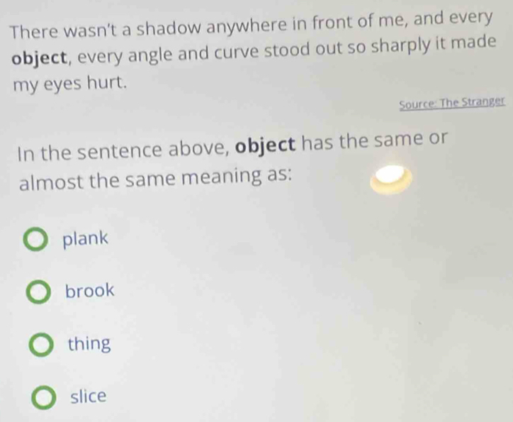 There wasn’t a shadow anywhere in front of me, and every
object, every angle and curve stood out so sharply it made
my eyes hurt.
Source: The Stranger
In the sentence above, object has the same or
almost the same meaning as:
plank
brook
thing
slice