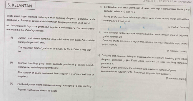 Compiled by | ROSNIZA BT AB: GHANI Mae 
5. KELANTAN a) Berdasarkan maklumat pembelian di atas, tulis tiga ketaksamaan linear yang 
berkaitan selain x≥ 0 dan y≥ 0
Based on the purchase information above, write three related linear inequalities 
Encik Zairul ingin membeli beberapa ekor kambing daripada pembekal x dan other than x≥ 0
pembekal y. Butiran di bawah adalah berkaitan dengan pembelian Encik zairul. and y≥ 0
Mr. Zairul wants to buy some goats from supplier x and supplery. The details below 
[3 markah / marks] 
are related to Mr. Zairul's purchase. b) Lukis dan lorek rantau sepunya yang memuaskan ketaksamaan linear di (a) pada 
graf di halaman 20
(i) Jumlah maksimum kambing yang boleh dibeli oleh Encik Zairıl adalah Draw and shade the common region that salisfies the linear inequality in (a) on the 
kurang daripada 60 ekor. graph page 20
The maximum total of goats can be bought by Encik Zairul is less than 
[4 markah / marks] 
60 c) Daripada graf, tentukan billangan minimum dan maksimum kambing yang dibeli 
daripada pembekal y jika Encik Zairul membeli 35 ekor kambing daripada 
(ii) Bilangan kambing yang dibeli daripada pembekal y adalah selebih- pembekal x From the graph, determine the minimum and maximum number of goats 
lebihnya separuh daripada pembekal x. purchased from supplier y if Mr. Zairul buys 35 goats from supplier x. 
The number of goats purchased from supplier y is at least half that of 
supplier x. 
2 markah / marks 
(iii) Pembekal y akan membekalkan sekurang - kurangnya 15 ekor kambing. 
Supplier y will supply at least 15 goats.