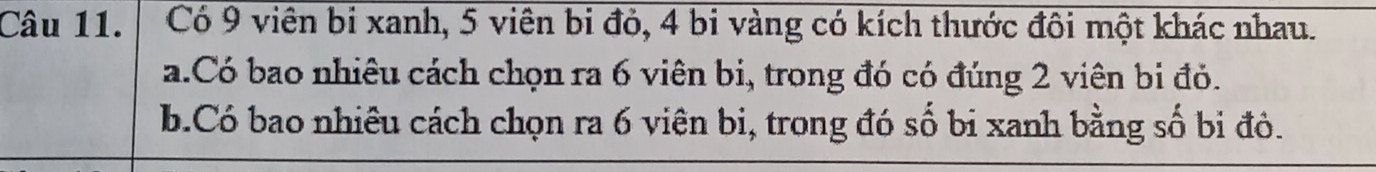 Có 9 viên bi xanh, 5 viên bi đỏ, 4 bi vàng có kích thước đôi một khác nhau. 
a.Có bao nhiêu cách chọn ra 6 viên bi, trong đó có đúng 2 viên bi đỏ. 
b.Có bao nhiêu cách chọn ra 6 viên bi, trong đó số bi xanh bằng số bị đôỏ.