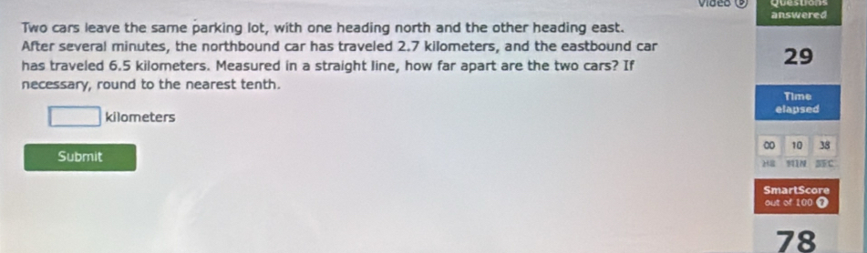 vided 
answered 
Two cars leave the same parking lot, with one heading north and the other heading east. 
After several minutes, the northbound car has traveled 2.7 kilometers, and the eastbound car 
has traveled 6.5 kilometers. Measured in a straight line, how far apart are the two cars? If
29
necessary, round to the nearest tenth. 
Time
□ kilometers elapsed 
00 10 38
Submit MIN 5C 
H= 
SmartScore 
out of 100 ① 
78