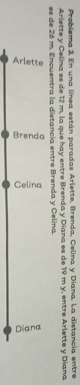 Problema 3. En una línea están paradas Arlette, Brenda, Celina y Diana. La distancia entre 
Arlette y Celina es de 12 m, la que hay entre Brenda y Diana es de 19 m y, entre Arlette y Diana 
es de 26 m. Encuentra la distancia entre Brenda y Celina.

ξ
5