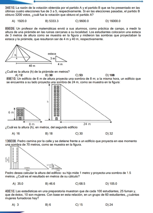34E10. La razón de la votación obtenida por el partido A y el partido B que se ha presentado en las
últimas cuatro elecciones fue de 3 a 5, respectivamente. Si en las elecciones pasadas, el partido B
obtuvo 3200 votos, ¿cuál fue la votación que obtuvo el partido A?
A) 1920.0 B) 5333.3 C) 9600.0 D) 16000.0
89E09. Un profesor de matemáticas envió a sus alumnos, como práctica de campo, a medir la
altura de una pirámide en las ruinas cercanas a su localidad. Los estudiantes colocaron una estaca
de 3 metros de altura como se muestra en la figura y midieron las sombras que proyectaban la
estaca y la pirámide, que resultaron ser de 4 m y 40 m, respectivamente.
esta ca
4 m
¿Cuál es la altura (h) de la pirámide en metros?
A) 12 B) 30 C) 53 D)108
89E10. Un edificio de 6 m de altura proyecta una sombra de 8 m; a la misma hora, un edificio que
6 m
4
8 m
¿Cuál es la altura (h), en metros, del segundo edificio
A) 16 B) 18 C) 30 D) 32
136E08. Pedro camina por la calle y se detiene frente a un edificio que proyecta en ese momento
una sombra de 70 metros, como se muestra en la figura.
Pedro desea calcular la altura del edificio: su hijo mide 1 metro y proyecta una sombra de 1.5
metros. ¿Cuál es el resultado en metros de su cálculo?
A) 35.0 B) 46.6 C) 68.5 D) 105.0
40E10. Las estadísticas en una preparatoria muestran que de cada 100 estudiantes, 25 fuman y,
que de éstos, 10 son mujeres. Con base en esta relación, en un grupo de 60 estudiantes, ¿cuántas
mujeres fumadoras hay?
A) 3 B) 6 C) 15 D) 24