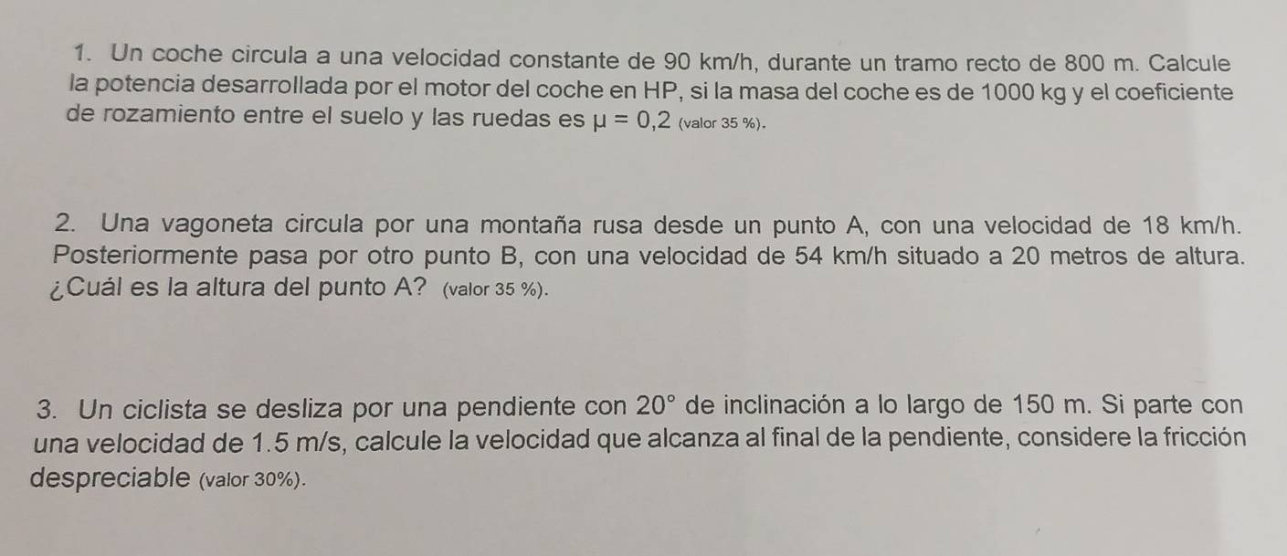 Un coche circula a una velocidad constante de 90 km/h, durante un tramo recto de 800 m. Calcule 
la potencia desarrollada por el motor del coche en HP, si la masa del coche es de 1000 kg y el coeficiente 
de rozamiento entre el suelo y las ruedas es mu =0,2 (valor 35 %). 
2. Una vagoneta circula por una montaña rusa desde un punto A, con una velocidad de 18 km/h. 
Posteriormente pasa por otro punto B, con una velocidad de 54 km/h situado a 20 metros de altura. 
¿Cuál es la altura del punto A? (valor 35 %). 
3. Un ciclista se desliza por una pendiente con 20° de inclinación a lo largo de 150 m. Si parte con 
una velocidad de 1.5 m/s, calcule la velocidad que alcanza al final de la pendiente, considere la fricción 
despreciable (valor 30%).