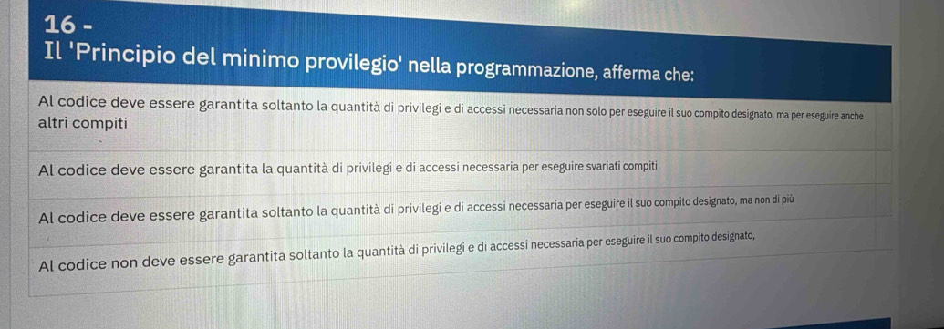 Il 'Principio del minimo provilegio' nella programmazione, afferma che:
Al codice deve essere garantita soltanto la quantità di privilegi e di accessi necessaria non solo per eseguire il suo compito designato, ma per eseguire anche
altri compiti
Al codice deve essere garantita la quantità di privilegi e di accessi necessaria per eseguire svariati compiti
Al codice deve essere garantita soltanto la quantità di privilegi e di accessi necessaria per eseguire il suo compito designato, ma non di più
Al codice non deve essere garantita soltanto la quantità di privilegi e di accessi necessaria per eseguire il suo compito designato,