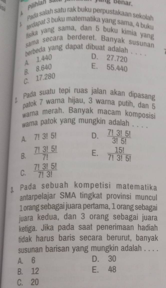 ang benar.
Si
1. Pada salah satu rak buku perpustakaan sekolah
terdapat 3 buku matematika yang sama, 4 buku
fisika yang sama, dan 5 buku kimia yang
sama secara berderet. Banyak susunan
berbeda yang dapat dibuat adalah . . . ._
A. 1.440
D. 27.720
B. 8.640 E. 55.440
C. 17.280
Pada suatu tepi ruas jalan akan dipasang
patok 7 warna hijau, 3 warna putih, dan 5
warna merah. Banyak macam komposisi
warna patok yang mungkin adalah . . . .
A. 7!3!5
D.  7!3!5!/3!5! 
E.
B.  7!3!5!/7!   15!/7!3!5! 
C.  7!3!5!/7!3! 
1 Pada sebuah kompetisi matematika
antarpelajar SMA tingkat provinsi muncul
1orang sebagai juara pertama, 1 orang sebagai
juara kedua, dan 3 orang sebagai juara
ketiga. Jika pada saat penerimaan hadiah
tidak harus baris secara berurut, banyak
susunan barisan yang mungkin adalah . . . .
A. 6 D. 30
B. 12 E. 48
C. 20