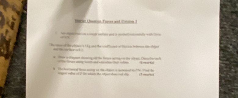 Sturter Onestion Forees and Ersision 1 
Abolong cests on a rough surries and is condied hesssenaily with frocn 
a aN 
The man of the objet is 5 kg and the conffitient of fistion betrveen the oboest 
ad the afer i 0) 
w Trew a diegrm showing all the theres acting on the tfest. Deser the ewh 
o he tirom aring words and calimdine thei volieg. (6 marks) 
b The hortrouted fome auting on the abjst is cintraed so d N. Fid the 
forgest vales of P fir which the objust doee not slip. (3 mmds)