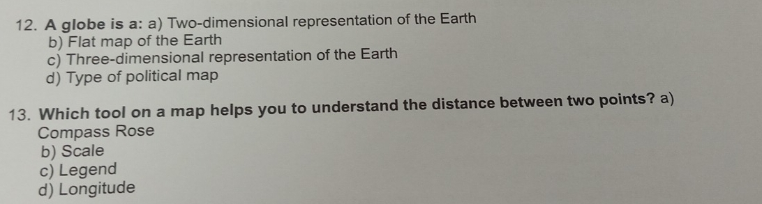 A globe is a: a) Two-dimensional representation of the Earth
b) Flat map of the Earth
c) Three-dimensional representation of the Earth
d) Type of political map
13. Which tool on a map helps you to understand the distance between two points? a)
Compass Rose
b) Scale
c) Legend
d) Longitude