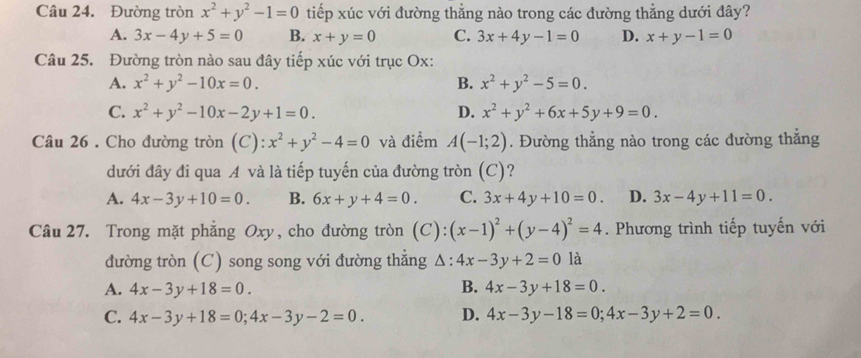 Đường tròn x^2+y^2-1=0 tiếp xúc với đường thẳng nào trong các đường thẳng dưới đây?
A. 3x-4y+5=0 B. x+y=0 C. 3x+4y-1=0 D. x+y-1=0
Câu 25. Đường tròn nào sau đây tiếp xúc với trục Ox:
A. x^2+y^2-10x=0. B. x^2+y^2-5=0.
C. x^2+y^2-10x-2y+1=0. D. x^2+y^2+6x+5y+9=0. 
Câu 26 . Cho đường tròn (C): x^2+y^2-4=0 và điểm A(-1;2). Đường thẳng nào trong các đường thẳng
dưới đây đi qua A và là tiếp tuyến của đường tròn (C)?
A. 4x-3y+10=0. B. 6x+y+4=0. C. 3x+4y+10=0. D. 3x-4y+11=0. 
Câu 27. Trong mặt phẳng Oxy, cho đường tròn (C): (x-1)^2+(y-4)^2=4. Phương trình tiếp tuyến với
đường tròn (C) song song với đường thẳng △ :4x-3y+2=0 là
A. 4x-3y+18=0. B. 4x-3y+18=0.
C. 4x-3y+18=0;4x-3y-2=0. D. 4x-3y-18=0; 4x-3y+2=0.