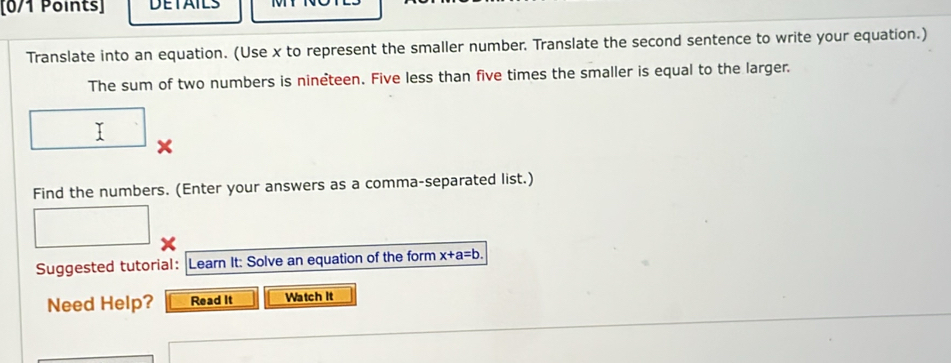 DETAILS 
Translate into an equation. (Use x to represent the smaller number. Translate the second sentence to write your equation.) 
The sum of two numbers is nineteen. Five less than five times the smaller is equal to the larger. 
T 
Find the numbers. (Enter your answers as a comma-separated list.) 
Suggested tutorial: Learn It: Solve an equation of the form x+a=b. 
Need Help? Read It Watch It