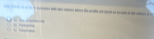 OUESTON to of 1o.A business with two owners where the profts are lased as income to the camers is w
a) Sai propretarchip
b) Partnership
c) Corperation